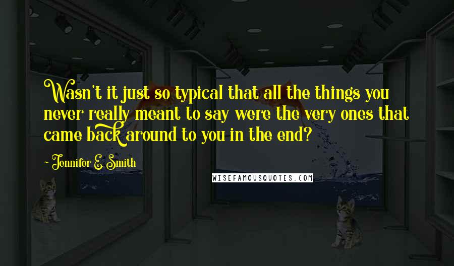 Jennifer E. Smith Quotes: Wasn't it just so typical that all the things you never really meant to say were the very ones that came back around to you in the end?