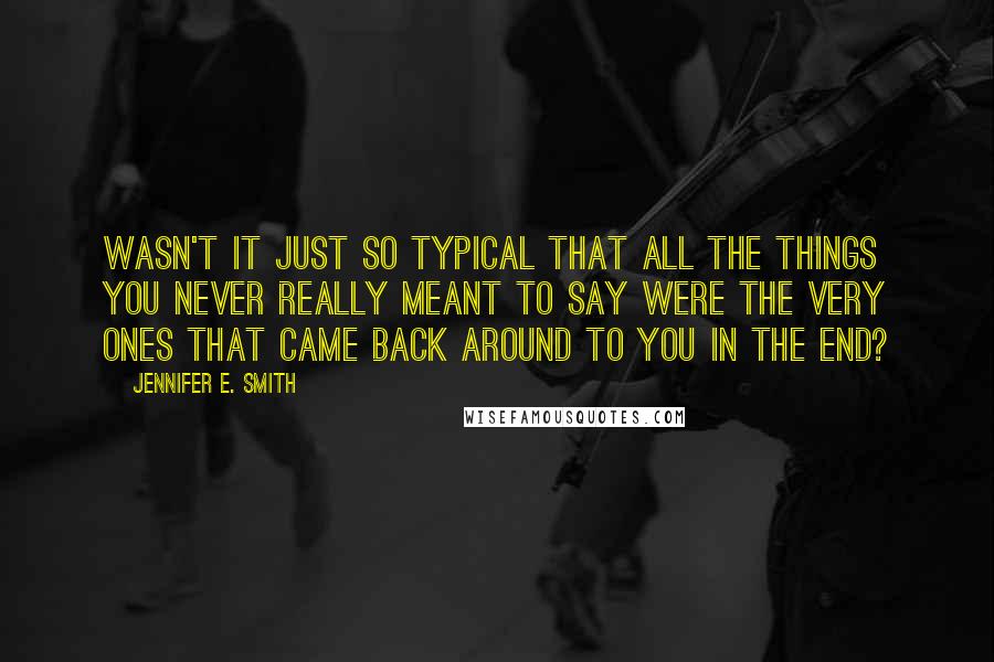 Jennifer E. Smith Quotes: Wasn't it just so typical that all the things you never really meant to say were the very ones that came back around to you in the end?