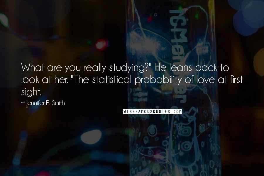 Jennifer E. Smith Quotes: What are you really studying?" He leans back to look at her. "The statistical probability of love at first sight.