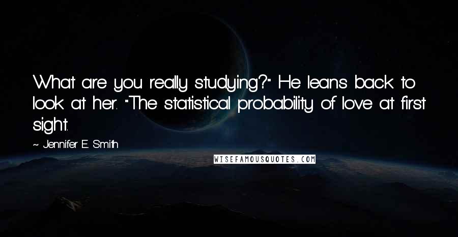 Jennifer E. Smith Quotes: What are you really studying?" He leans back to look at her. "The statistical probability of love at first sight.