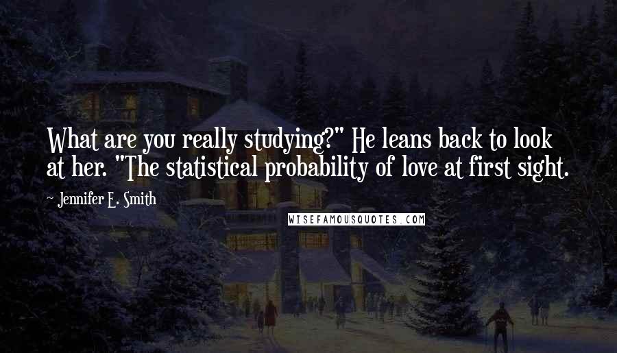 Jennifer E. Smith Quotes: What are you really studying?" He leans back to look at her. "The statistical probability of love at first sight.