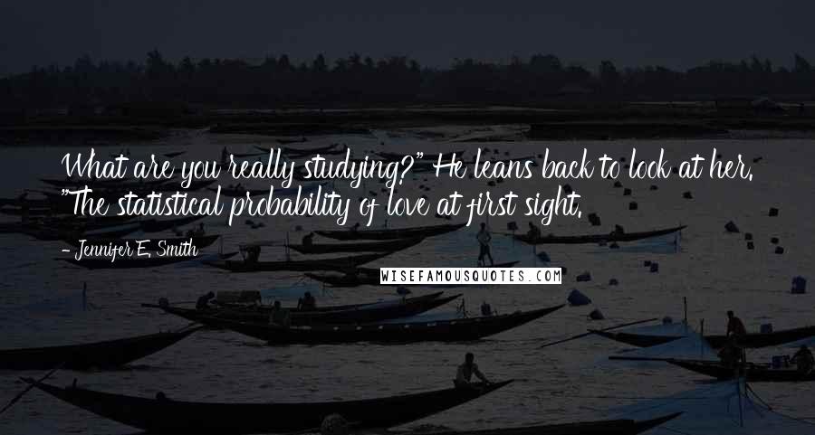 Jennifer E. Smith Quotes: What are you really studying?" He leans back to look at her. "The statistical probability of love at first sight.