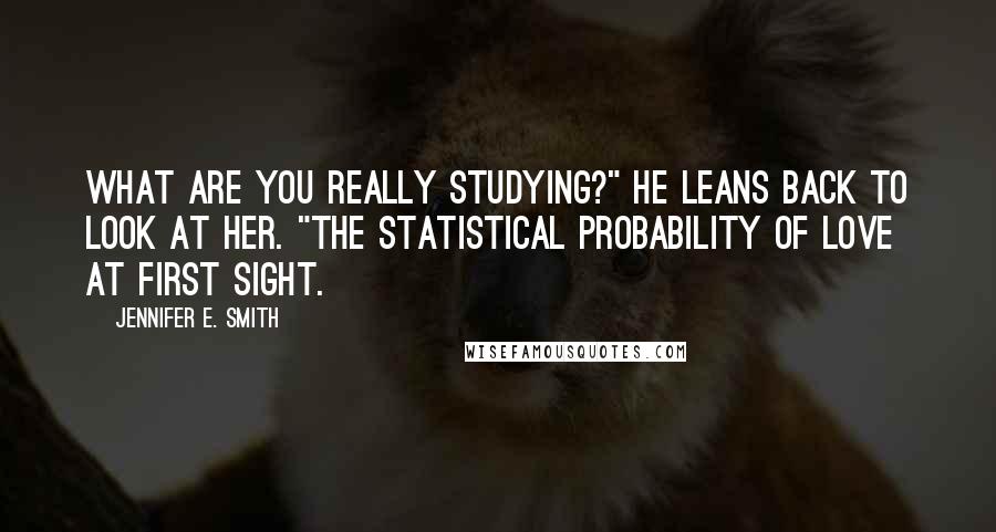 Jennifer E. Smith Quotes: What are you really studying?" He leans back to look at her. "The statistical probability of love at first sight.