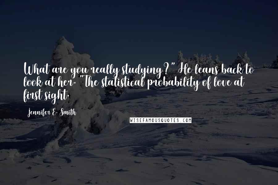 Jennifer E. Smith Quotes: What are you really studying?" He leans back to look at her. "The statistical probability of love at first sight.