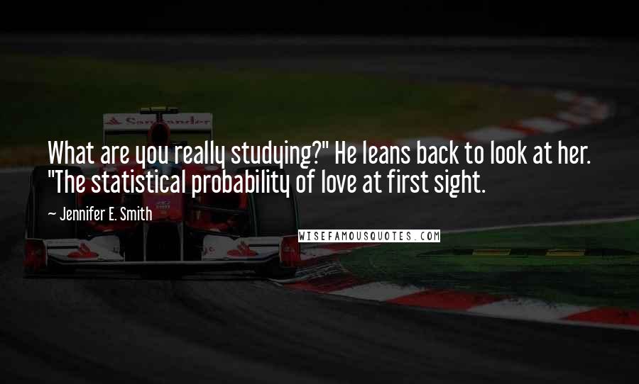 Jennifer E. Smith Quotes: What are you really studying?" He leans back to look at her. "The statistical probability of love at first sight.