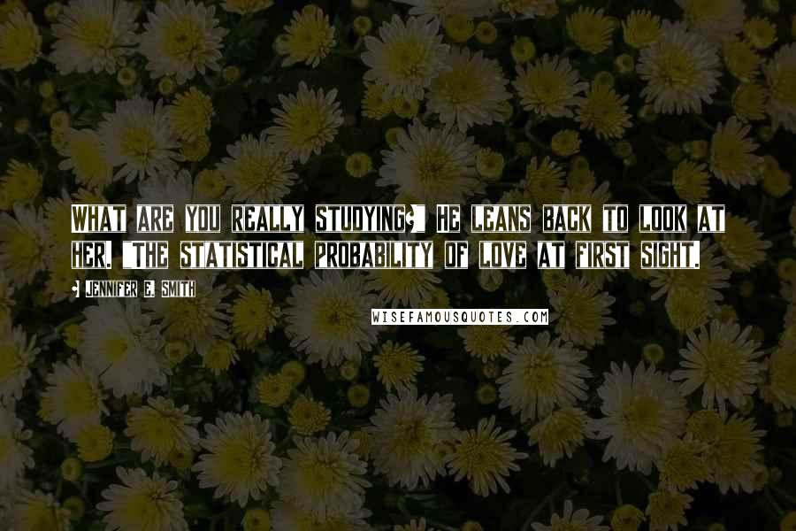 Jennifer E. Smith Quotes: What are you really studying?" He leans back to look at her. "The statistical probability of love at first sight.