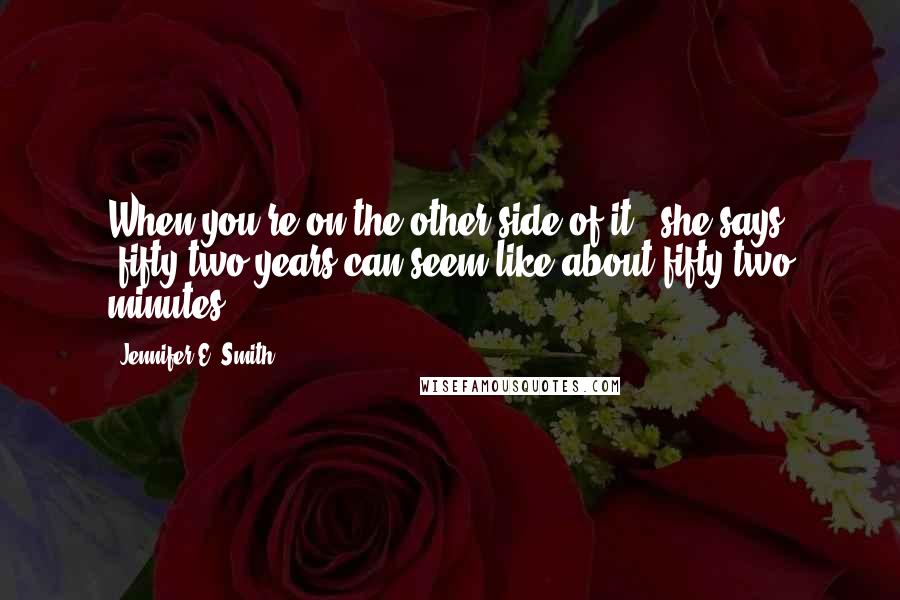 Jennifer E. Smith Quotes: When you're on the other side of it," she says, "fifty-two years can seem like about fifty-two minutes.