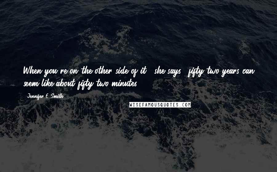 Jennifer E. Smith Quotes: When you're on the other side of it," she says, "fifty-two years can seem like about fifty-two minutes.