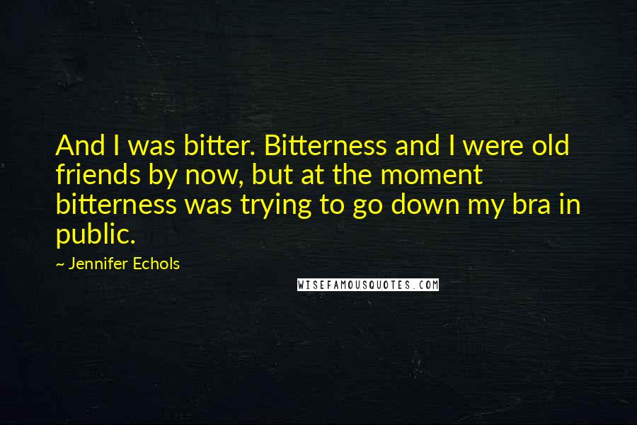 Jennifer Echols Quotes: And I was bitter. Bitterness and I were old friends by now, but at the moment bitterness was trying to go down my bra in public.