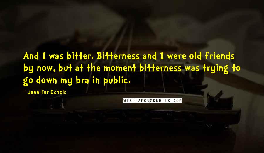 Jennifer Echols Quotes: And I was bitter. Bitterness and I were old friends by now, but at the moment bitterness was trying to go down my bra in public.