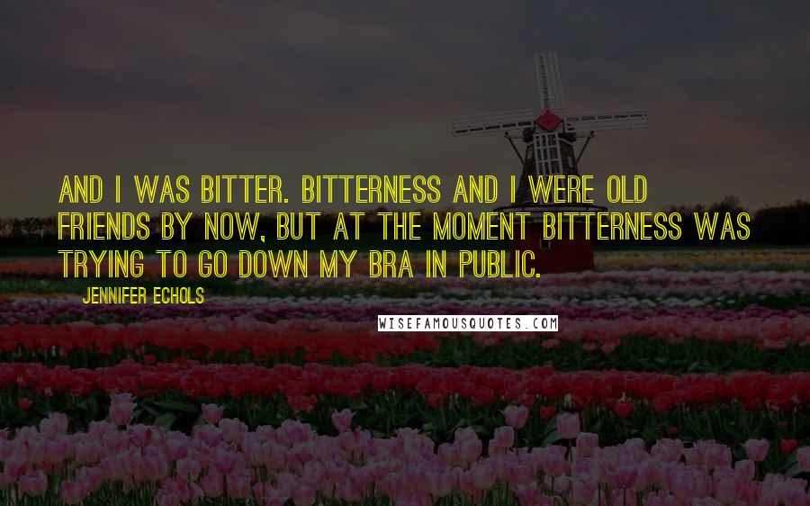 Jennifer Echols Quotes: And I was bitter. Bitterness and I were old friends by now, but at the moment bitterness was trying to go down my bra in public.