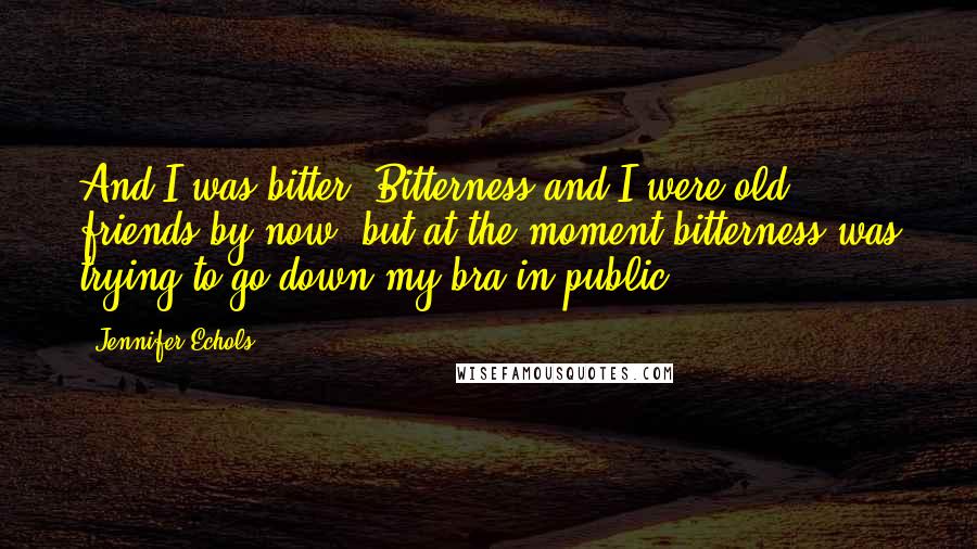 Jennifer Echols Quotes: And I was bitter. Bitterness and I were old friends by now, but at the moment bitterness was trying to go down my bra in public.