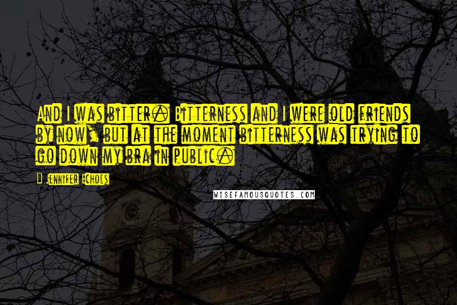 Jennifer Echols Quotes: And I was bitter. Bitterness and I were old friends by now, but at the moment bitterness was trying to go down my bra in public.