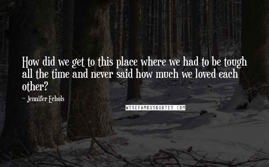 Jennifer Echols Quotes: How did we get to this place where we had to be tough all the time and never said how much we loved each other?