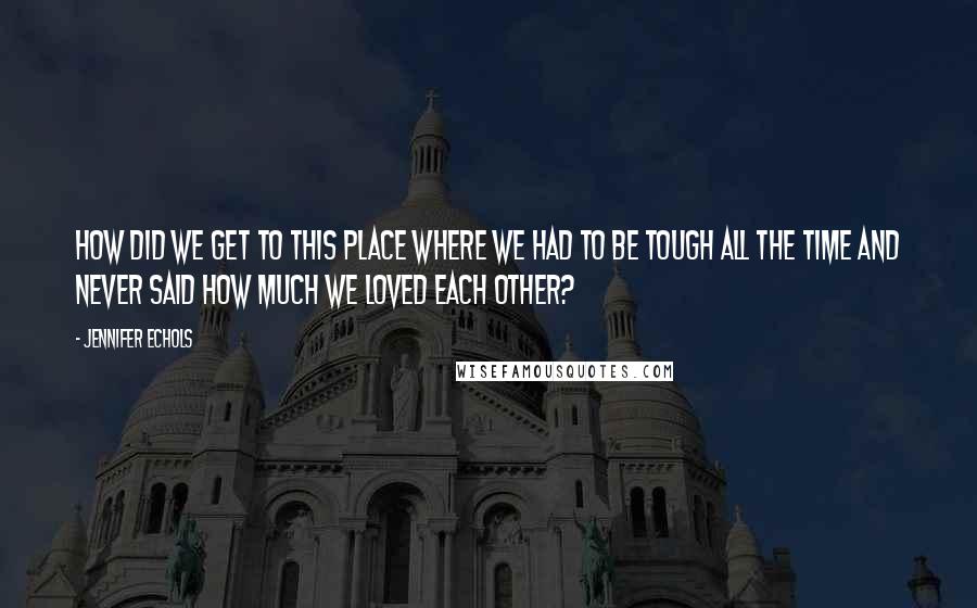 Jennifer Echols Quotes: How did we get to this place where we had to be tough all the time and never said how much we loved each other?