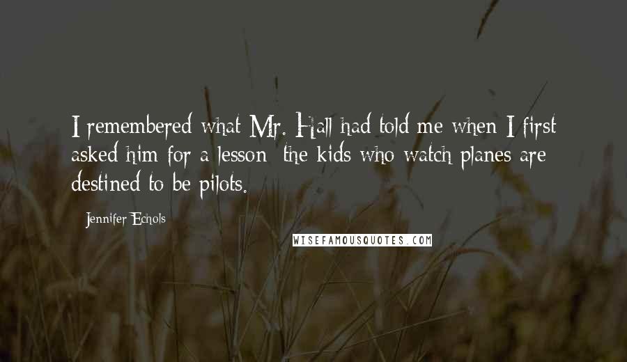 Jennifer Echols Quotes: I remembered what Mr. Hall had told me when I first asked him for a lesson: the kids who watch planes are destined to be pilots.