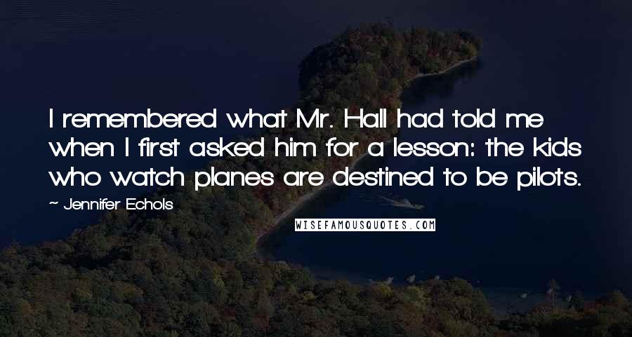 Jennifer Echols Quotes: I remembered what Mr. Hall had told me when I first asked him for a lesson: the kids who watch planes are destined to be pilots.