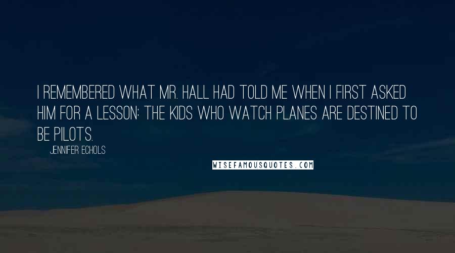 Jennifer Echols Quotes: I remembered what Mr. Hall had told me when I first asked him for a lesson: the kids who watch planes are destined to be pilots.