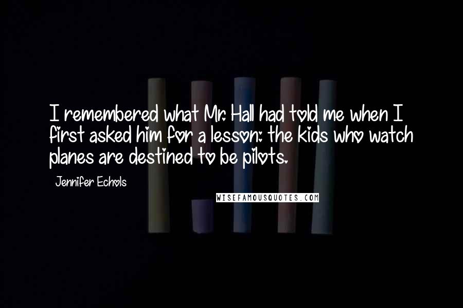 Jennifer Echols Quotes: I remembered what Mr. Hall had told me when I first asked him for a lesson: the kids who watch planes are destined to be pilots.