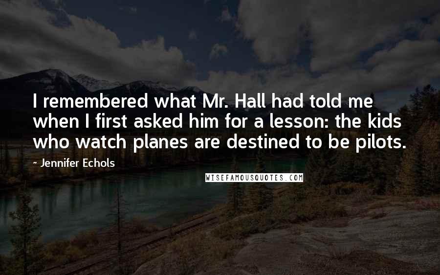 Jennifer Echols Quotes: I remembered what Mr. Hall had told me when I first asked him for a lesson: the kids who watch planes are destined to be pilots.