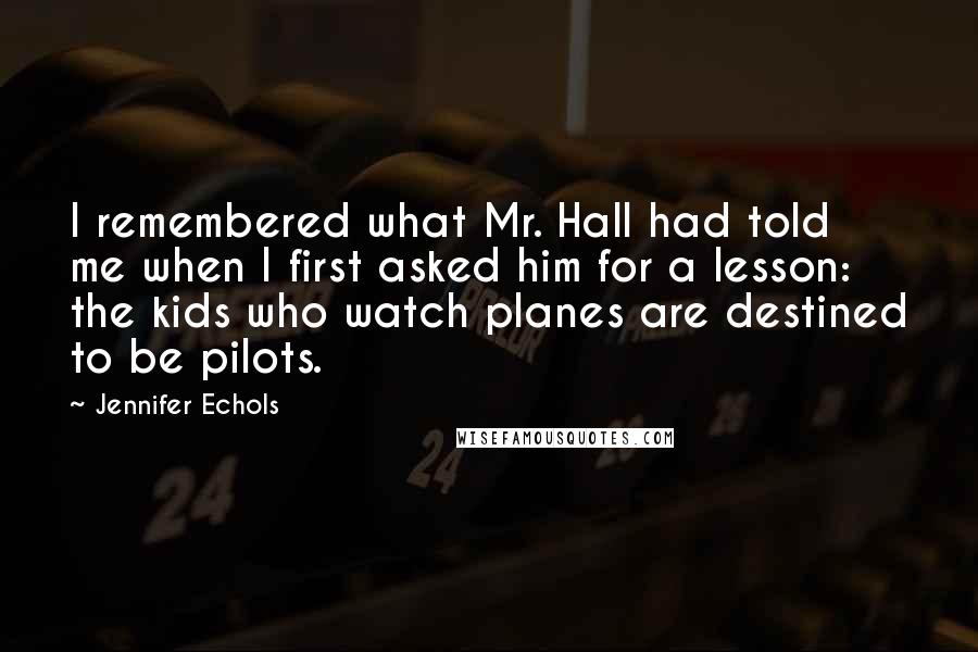 Jennifer Echols Quotes: I remembered what Mr. Hall had told me when I first asked him for a lesson: the kids who watch planes are destined to be pilots.