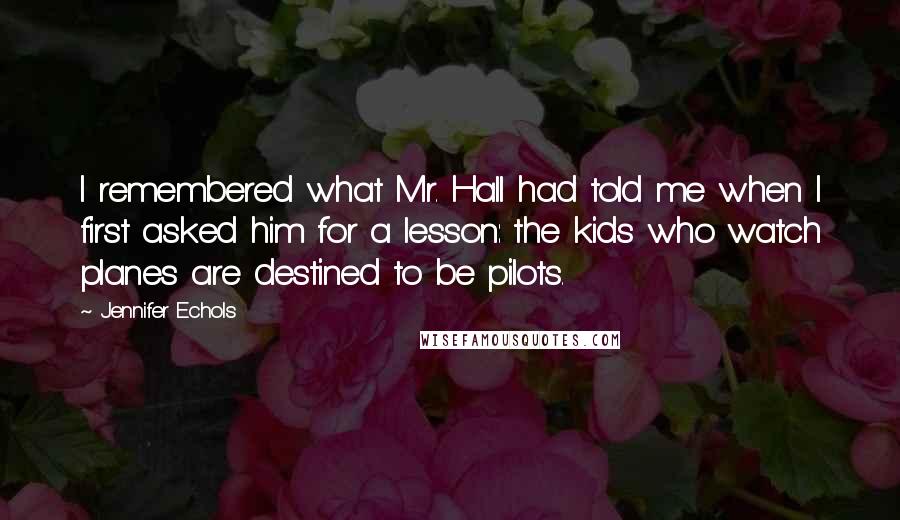 Jennifer Echols Quotes: I remembered what Mr. Hall had told me when I first asked him for a lesson: the kids who watch planes are destined to be pilots.