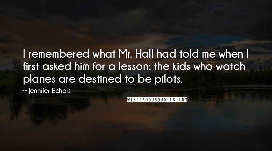 Jennifer Echols Quotes: I remembered what Mr. Hall had told me when I first asked him for a lesson: the kids who watch planes are destined to be pilots.