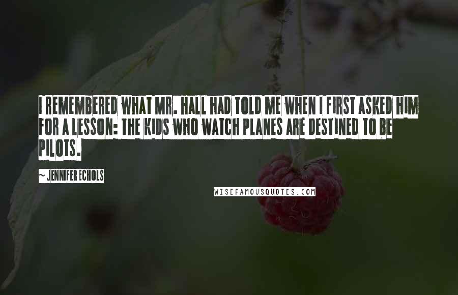 Jennifer Echols Quotes: I remembered what Mr. Hall had told me when I first asked him for a lesson: the kids who watch planes are destined to be pilots.