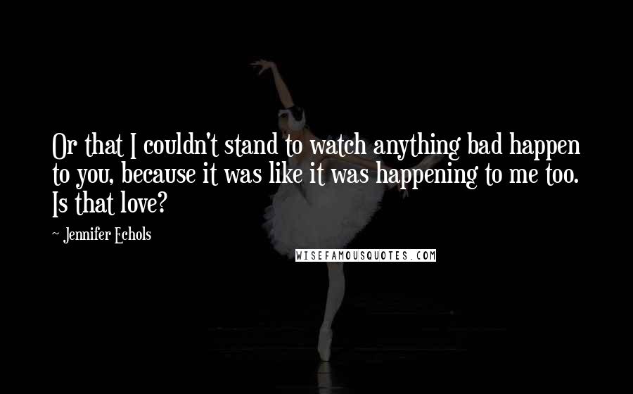 Jennifer Echols Quotes: Or that I couldn't stand to watch anything bad happen to you, because it was like it was happening to me too. Is that love?