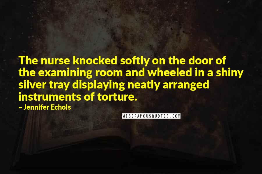 Jennifer Echols Quotes: The nurse knocked softly on the door of the examining room and wheeled in a shiny silver tray displaying neatly arranged instruments of torture.