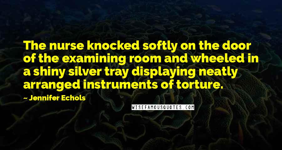 Jennifer Echols Quotes: The nurse knocked softly on the door of the examining room and wheeled in a shiny silver tray displaying neatly arranged instruments of torture.