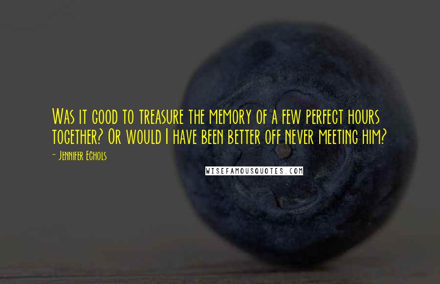 Jennifer Echols Quotes: Was it good to treasure the memory of a few perfect hours together? Or would I have been better off never meeting him?