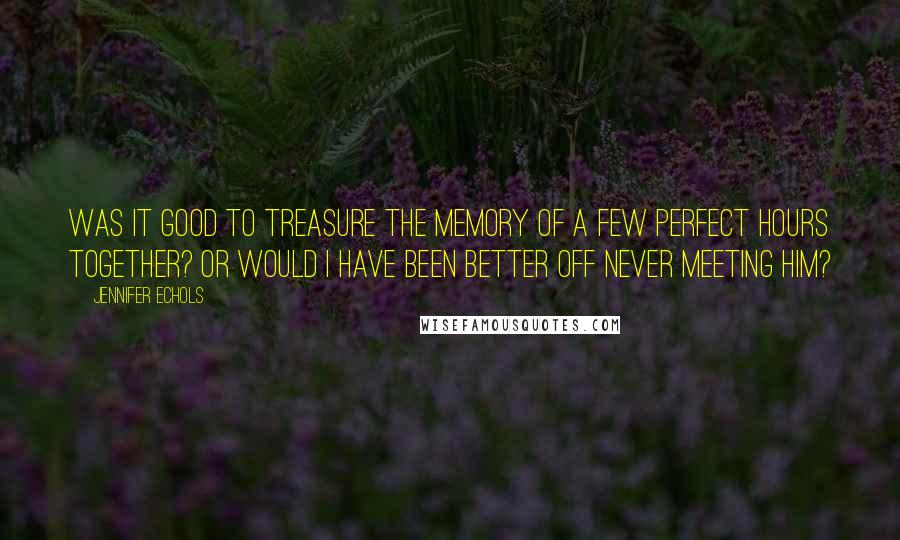 Jennifer Echols Quotes: Was it good to treasure the memory of a few perfect hours together? Or would I have been better off never meeting him?