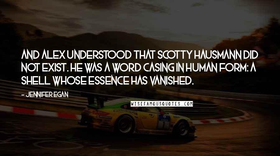 Jennifer Egan Quotes: And Alex understood that Scotty Hausmann did not exist. He was a word casing in human form: a shell whose essence has vanished.