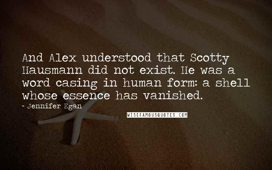 Jennifer Egan Quotes: And Alex understood that Scotty Hausmann did not exist. He was a word casing in human form: a shell whose essence has vanished.