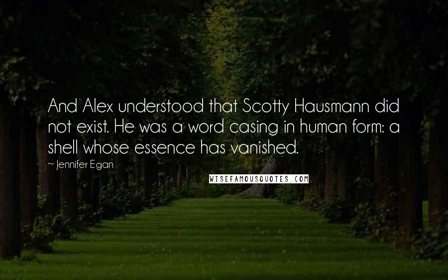 Jennifer Egan Quotes: And Alex understood that Scotty Hausmann did not exist. He was a word casing in human form: a shell whose essence has vanished.