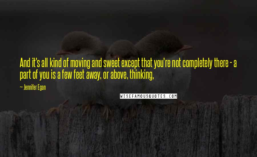 Jennifer Egan Quotes: And it's all kind of moving and sweet except that you're not completely there - a part of you is a few feet away, or above, thinking,