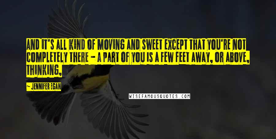 Jennifer Egan Quotes: And it's all kind of moving and sweet except that you're not completely there - a part of you is a few feet away, or above, thinking,