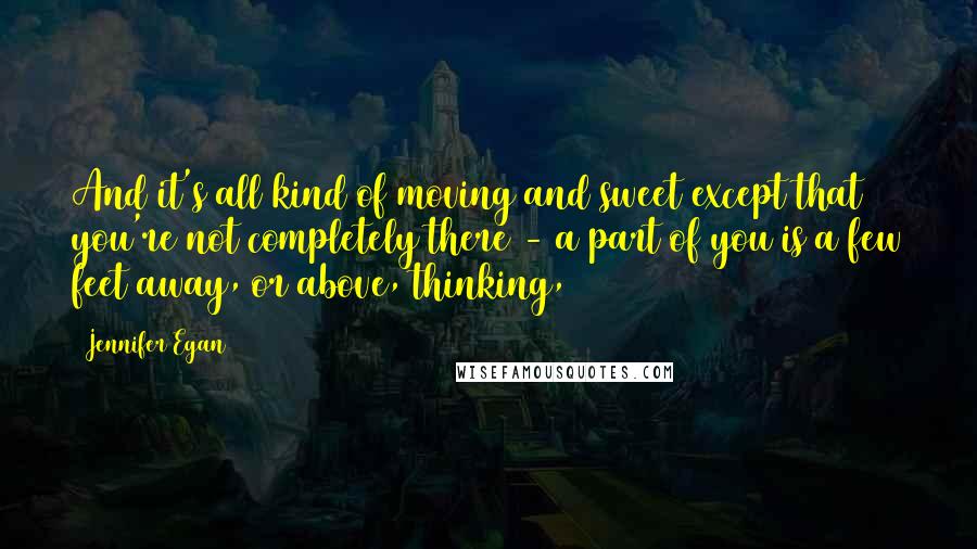 Jennifer Egan Quotes: And it's all kind of moving and sweet except that you're not completely there - a part of you is a few feet away, or above, thinking,