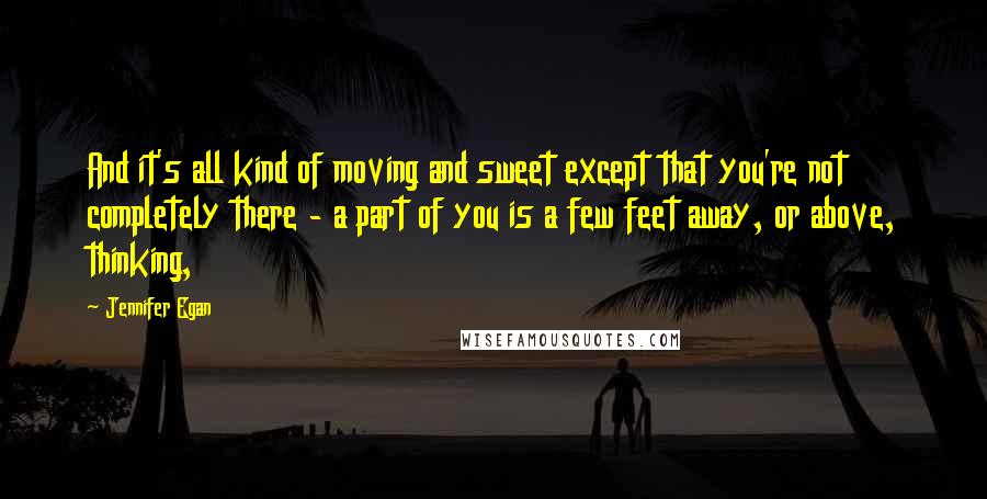 Jennifer Egan Quotes: And it's all kind of moving and sweet except that you're not completely there - a part of you is a few feet away, or above, thinking,