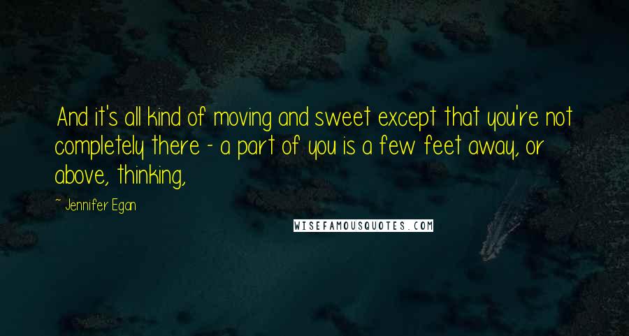 Jennifer Egan Quotes: And it's all kind of moving and sweet except that you're not completely there - a part of you is a few feet away, or above, thinking,