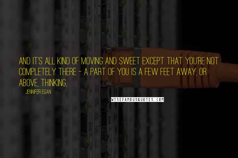 Jennifer Egan Quotes: And it's all kind of moving and sweet except that you're not completely there - a part of you is a few feet away, or above, thinking,