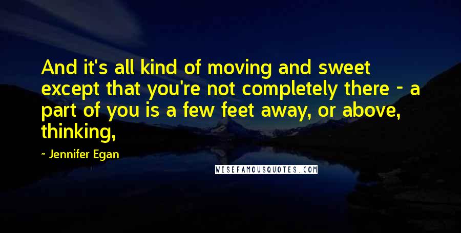 Jennifer Egan Quotes: And it's all kind of moving and sweet except that you're not completely there - a part of you is a few feet away, or above, thinking,