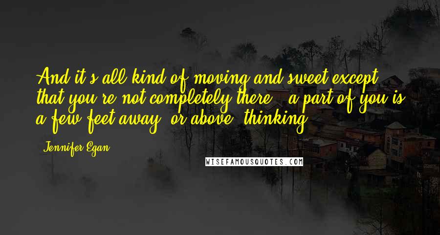 Jennifer Egan Quotes: And it's all kind of moving and sweet except that you're not completely there - a part of you is a few feet away, or above, thinking,