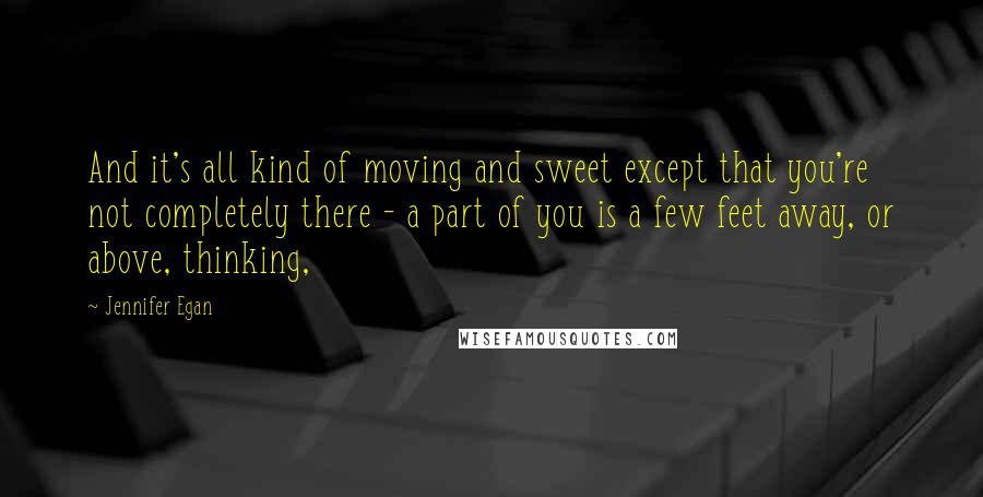 Jennifer Egan Quotes: And it's all kind of moving and sweet except that you're not completely there - a part of you is a few feet away, or above, thinking,