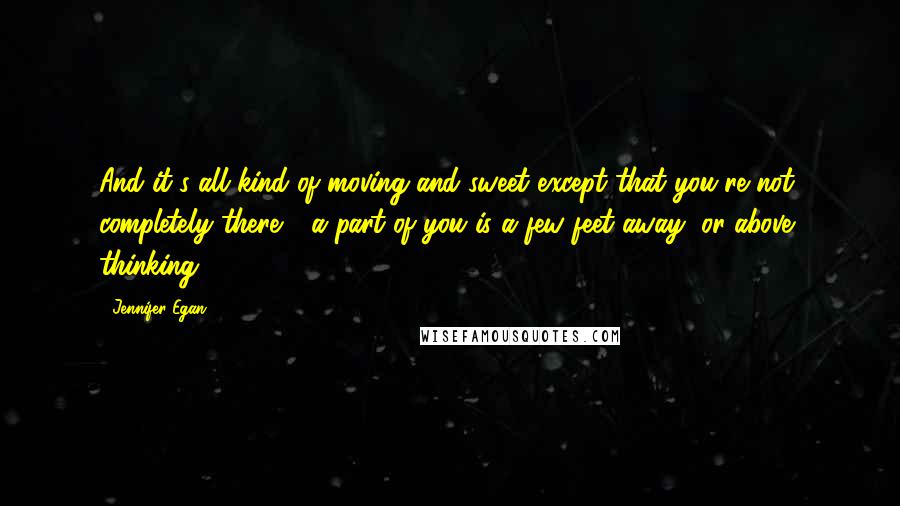 Jennifer Egan Quotes: And it's all kind of moving and sweet except that you're not completely there - a part of you is a few feet away, or above, thinking,