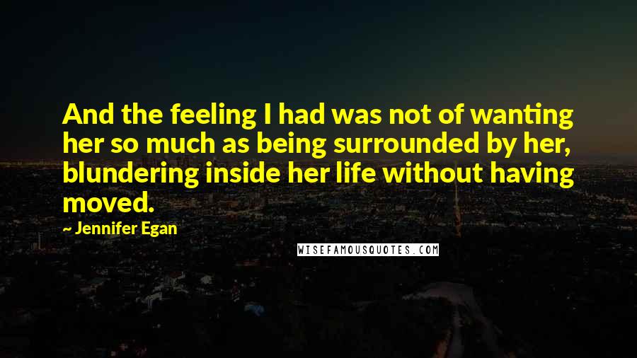 Jennifer Egan Quotes: And the feeling I had was not of wanting her so much as being surrounded by her, blundering inside her life without having moved.