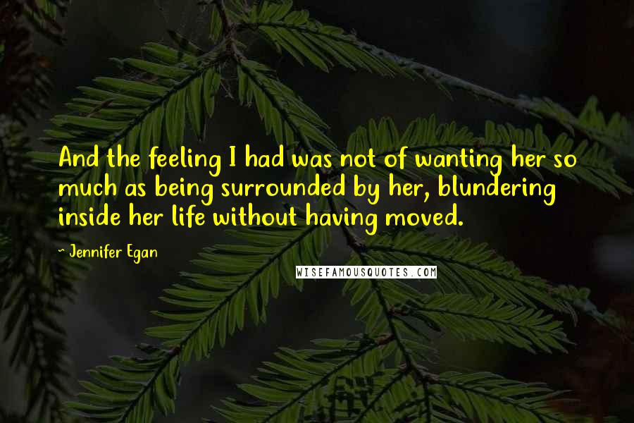 Jennifer Egan Quotes: And the feeling I had was not of wanting her so much as being surrounded by her, blundering inside her life without having moved.