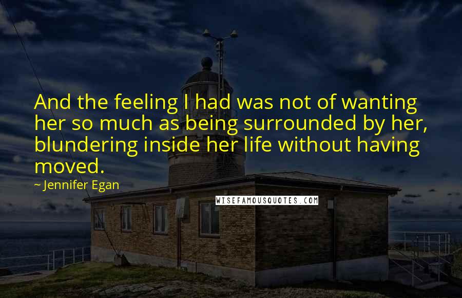 Jennifer Egan Quotes: And the feeling I had was not of wanting her so much as being surrounded by her, blundering inside her life without having moved.
