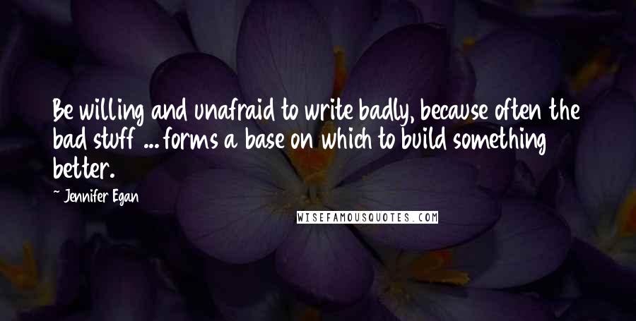 Jennifer Egan Quotes: Be willing and unafraid to write badly, because often the bad stuff ... forms a base on which to build something better.